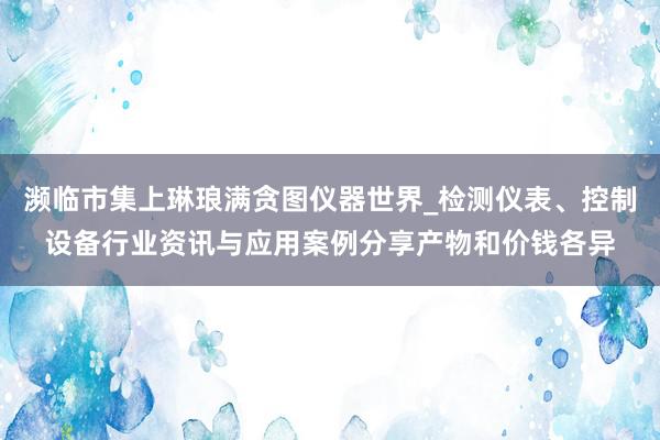 濒临市集上琳琅满贪图仪器世界_检测仪表、控制设备行业资讯与应用案例分享产物和价钱各异